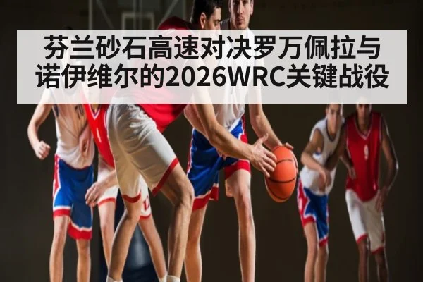 芬兰砂石高速对决罗万佩拉与诺伊维尔的2026WRC关键战役 | kaiyun